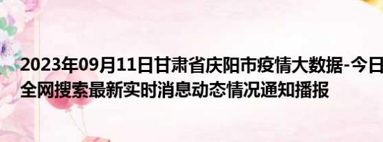 2023年09月11日甘肃省庆阳市疫情大数据-今日/今天疫情全网搜索最新实时消息动态情况通知播报