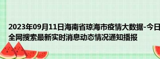 2023年09月11日海南省琼海市疫情大数据-今日/今天疫情全网搜索最新实时消息动态情况通知播报