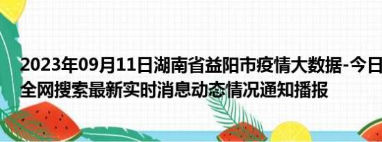 2023年09月11日湖南省益阳市疫情大数据-今日/今天疫情全网搜索最新实时消息动态情况通知播报