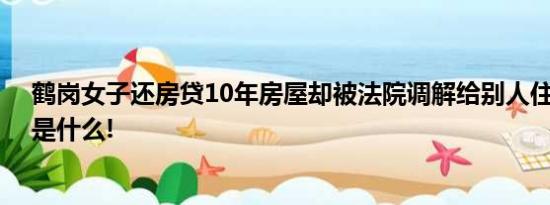 鹤岗女子还房贷10年房屋却被法院调解给别人住 具体情况是什么!