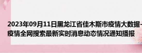 2023年09月11日黑龙江省佳木斯市疫情大数据-今日/今天疫情全网搜索最新实时消息动态情况通知播报