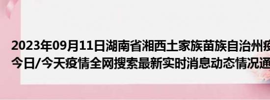 2023年09月11日湖南省湘西土家族苗族自治州疫情大数据-今日/今天疫情全网搜索最新实时消息动态情况通知播报