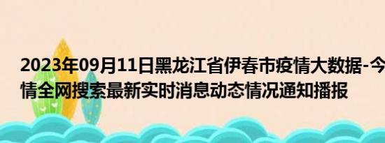 2023年09月11日黑龙江省伊春市疫情大数据-今日/今天疫情全网搜索最新实时消息动态情况通知播报