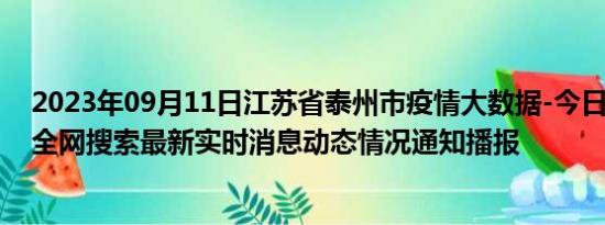 2023年09月11日江苏省泰州市疫情大数据-今日/今天疫情全网搜索最新实时消息动态情况通知播报