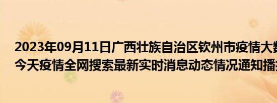 2023年09月11日广西壮族自治区钦州市疫情大数据-今日/今天疫情全网搜索最新实时消息动态情况通知播报