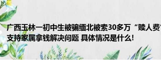 广西玉林一初中生被骗缅北被索30多万“赎人费”警方：不支持家属拿钱解决问题 具体情况是什么!