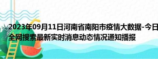 2023年09月11日河南省南阳市疫情大数据-今日/今天疫情全网搜索最新实时消息动态情况通知播报