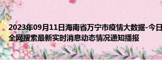 2023年09月11日海南省万宁市疫情大数据-今日/今天疫情全网搜索最新实时消息动态情况通知播报