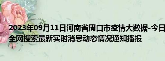 2023年09月11日河南省周口市疫情大数据-今日/今天疫情全网搜索最新实时消息动态情况通知播报