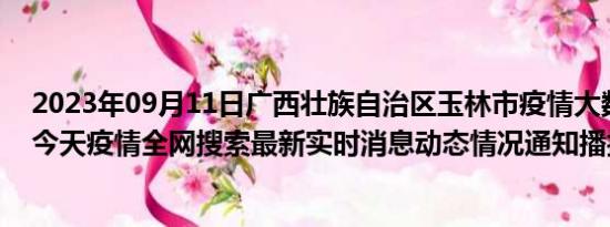 2023年09月11日广西壮族自治区玉林市疫情大数据-今日/今天疫情全网搜索最新实时消息动态情况通知播报