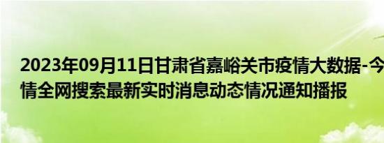 2023年09月11日甘肃省嘉峪关市疫情大数据-今日/今天疫情全网搜索最新实时消息动态情况通知播报