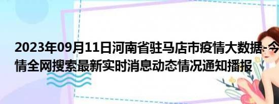 2023年09月11日河南省驻马店市疫情大数据-今日/今天疫情全网搜索最新实时消息动态情况通知播报