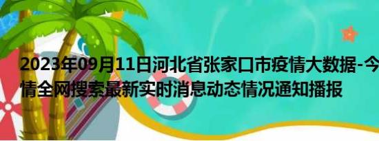 2023年09月11日河北省张家口市疫情大数据-今日/今天疫情全网搜索最新实时消息动态情况通知播报