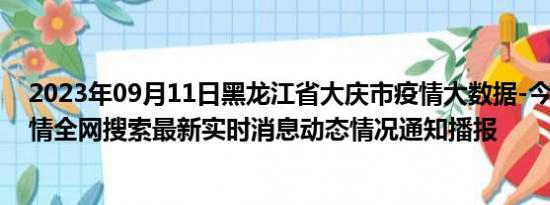 2023年09月11日黑龙江省大庆市疫情大数据-今日/今天疫情全网搜索最新实时消息动态情况通知播报