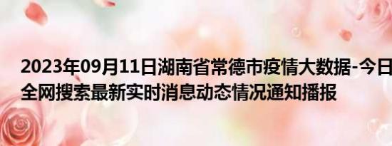 2023年09月11日湖南省常德市疫情大数据-今日/今天疫情全网搜索最新实时消息动态情况通知播报