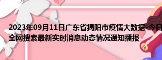 2023年09月11日广东省揭阳市疫情大数据-今日/今天疫情全网搜索最新实时消息动态情况通知播报