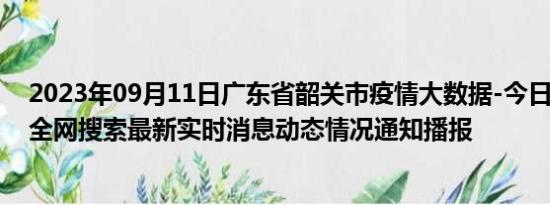 2023年09月11日广东省韶关市疫情大数据-今日/今天疫情全网搜索最新实时消息动态情况通知播报