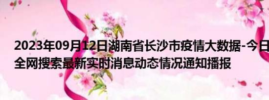 2023年09月12日湖南省长沙市疫情大数据-今日/今天疫情全网搜索最新实时消息动态情况通知播报