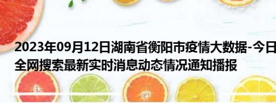 2023年09月12日湖南省衡阳市疫情大数据-今日/今天疫情全网搜索最新实时消息动态情况通知播报