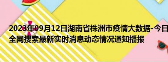 2023年09月12日湖南省株洲市疫情大数据-今日/今天疫情全网搜索最新实时消息动态情况通知播报