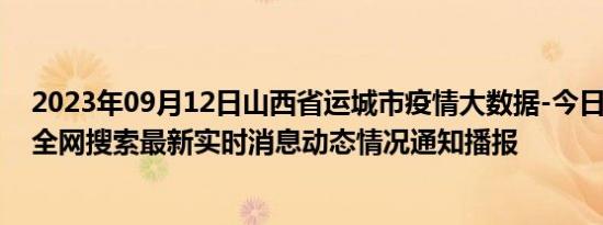 2023年09月12日山西省运城市疫情大数据-今日/今天疫情全网搜索最新实时消息动态情况通知播报