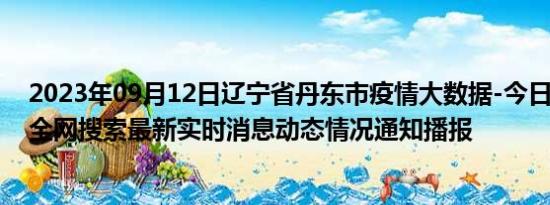 2023年09月12日辽宁省丹东市疫情大数据-今日/今天疫情全网搜索最新实时消息动态情况通知播报