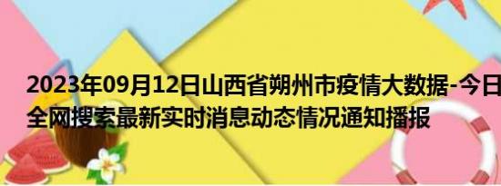 2023年09月12日山西省朔州市疫情大数据-今日/今天疫情全网搜索最新实时消息动态情况通知播报