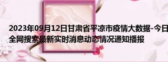 2023年09月12日甘肃省平凉市疫情大数据-今日/今天疫情全网搜索最新实时消息动态情况通知播报