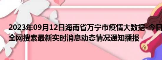 2023年09月12日海南省万宁市疫情大数据-今日/今天疫情全网搜索最新实时消息动态情况通知播报