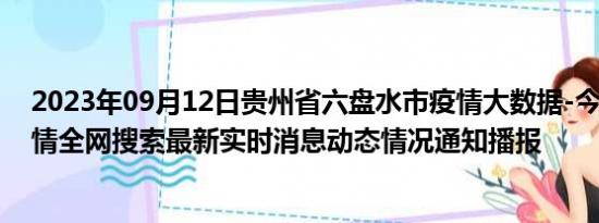 2023年09月12日贵州省六盘水市疫情大数据-今日/今天疫情全网搜索最新实时消息动态情况通知播报