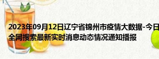 2023年09月12日辽宁省锦州市疫情大数据-今日/今天疫情全网搜索最新实时消息动态情况通知播报