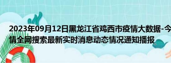 2023年09月12日黑龙江省鸡西市疫情大数据-今日/今天疫情全网搜索最新实时消息动态情况通知播报