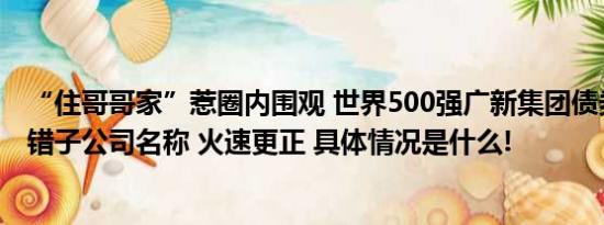 “住哥哥家”惹圈内围观 世界500强广新集团债券半年报写错子公司名称 火速更正 具体情况是什么!