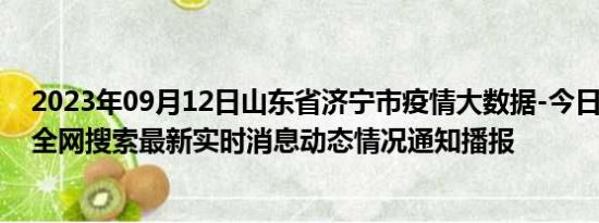 2023年09月12日山东省济宁市疫情大数据-今日/今天疫情全网搜索最新实时消息动态情况通知播报