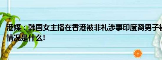 港媒：韩国女主播在香港被非礼涉事印度裔男子被拘捕 具体情况是什么!