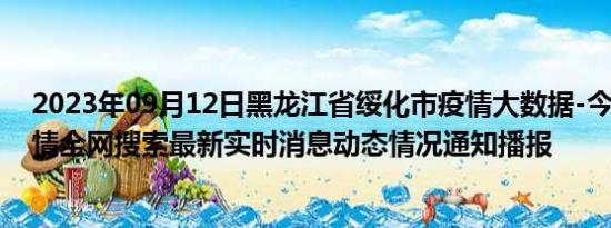 2023年09月12日黑龙江省绥化市疫情大数据-今日/今天疫情全网搜索最新实时消息动态情况通知播报