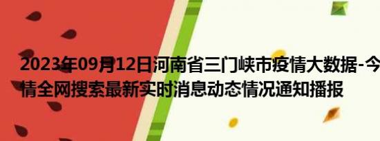 2023年09月12日河南省三门峡市疫情大数据-今日/今天疫情全网搜索最新实时消息动态情况通知播报