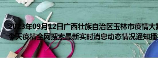 2023年09月12日广西壮族自治区玉林市疫情大数据-今日/今天疫情全网搜索最新实时消息动态情况通知播报