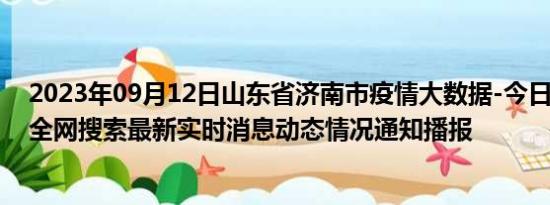 2023年09月12日山东省济南市疫情大数据-今日/今天疫情全网搜索最新实时消息动态情况通知播报