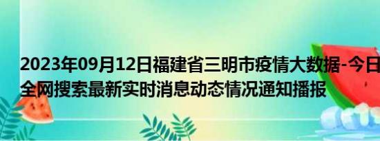 2023年09月12日福建省三明市疫情大数据-今日/今天疫情全网搜索最新实时消息动态情况通知播报