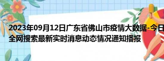 2023年09月12日广东省佛山市疫情大数据-今日/今天疫情全网搜索最新实时消息动态情况通知播报