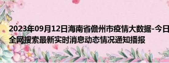 2023年09月12日海南省儋州市疫情大数据-今日/今天疫情全网搜索最新实时消息动态情况通知播报