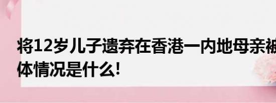 将12岁儿子遗弃在香港一内地母亲被拘捕 具体情况是什么!