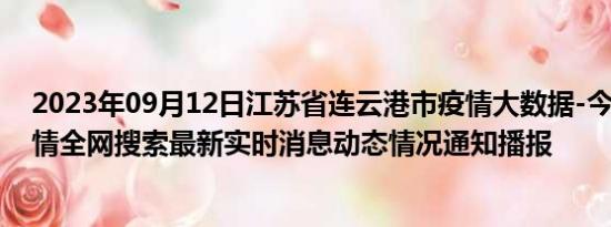 2023年09月12日江苏省连云港市疫情大数据-今日/今天疫情全网搜索最新实时消息动态情况通知播报