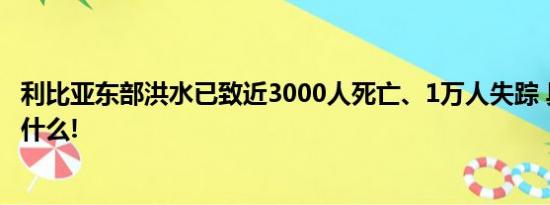 利比亚东部洪水已致近3000人死亡、1万人失踪 具体情况是什么!