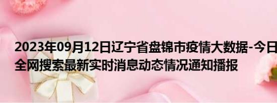 2023年09月12日辽宁省盘锦市疫情大数据-今日/今天疫情全网搜索最新实时消息动态情况通知播报