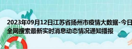 2023年09月12日江苏省扬州市疫情大数据-今日/今天疫情全网搜索最新实时消息动态情况通知播报