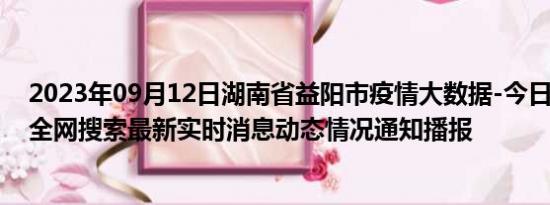 2023年09月12日湖南省益阳市疫情大数据-今日/今天疫情全网搜索最新实时消息动态情况通知播报