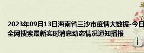 2023年09月13日海南省三沙市疫情大数据-今日/今天疫情全网搜索最新实时消息动态情况通知播报