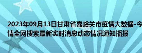 2023年09月13日甘肃省嘉峪关市疫情大数据-今日/今天疫情全网搜索最新实时消息动态情况通知播报